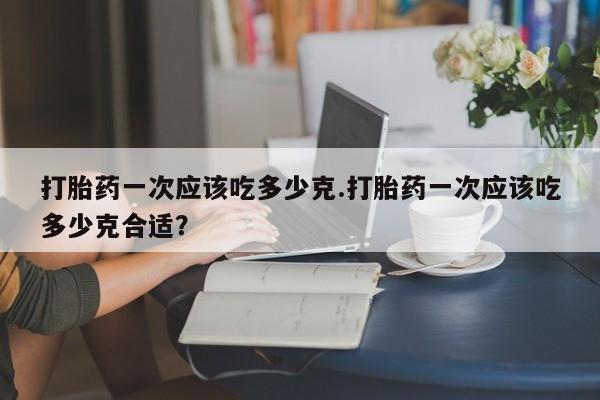 卖打胎药的医生微信号打胎药一次应该吃多少克.打胎药一次应该吃多少克合适?