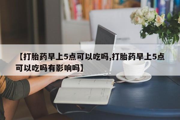 卖打胎药的医生微信号【打胎药早上5点可以吃吗,打胎药早上5点可以吃吗有影响吗】