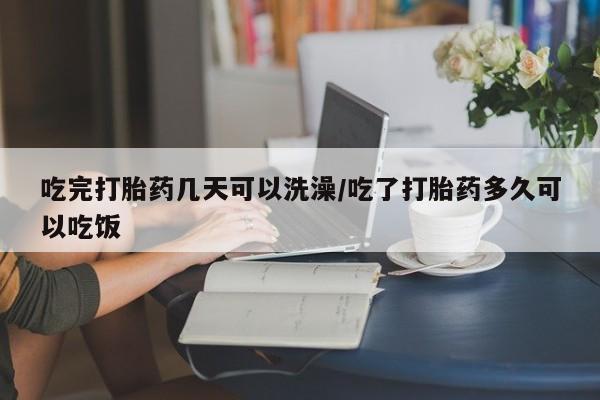 卖打胎药的医生微信号吃完打胎药几天可以洗澡/吃了打胎药多久可以吃饭