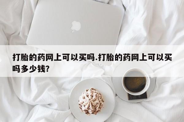 卖打胎药的医生微信号打胎的药网上可以买吗.打胎的药网上可以买吗多少钱?