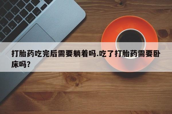 卖打胎药的医生微信号打胎药吃完后需要躺着吗.吃了打胎药需要卧床吗？