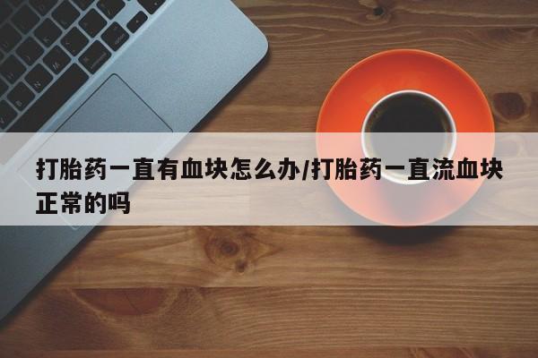 卖打胎药的医生微信号打胎药一直有血块怎么办/打胎药一直流血块正常的吗