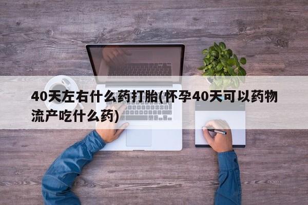 卖打胎药的医生微信号40天左右什么药打胎(怀孕40天可以药物流产吃什么药)