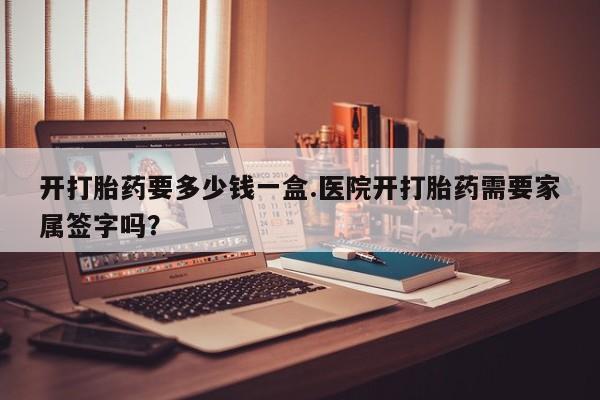 卖打胎药的医生微信号开打胎药要多少钱一盒.医院开打胎药需要家属签字吗？