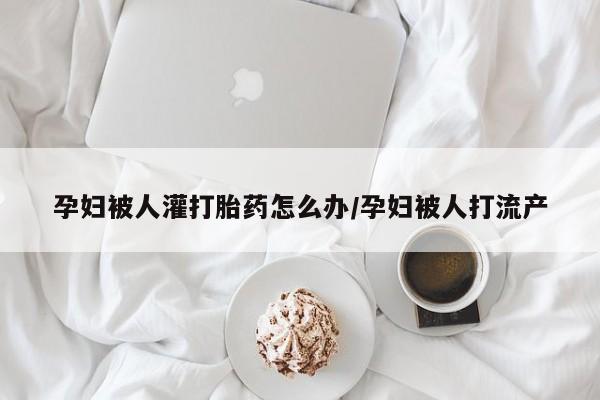 卖打胎药的医生微信号孕妇被人灌打胎药怎么办/孕妇被人打流产