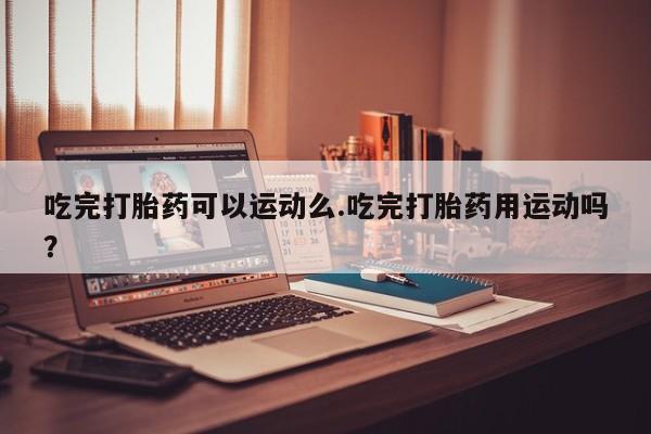 卖打胎药的医生微信号吃完打胎药可以运动么.吃完打胎药用运动吗？