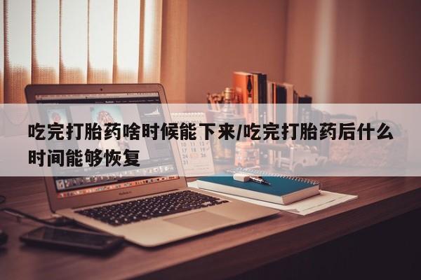 卖打胎药的医生微信号吃完打胎药啥时候能下来/吃完打胎药后什么时间能够恢复