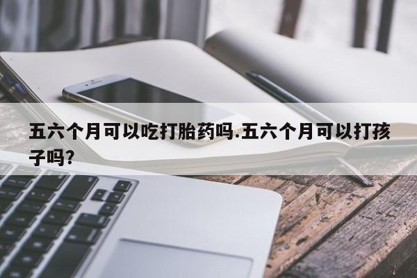 卖打胎药的医生微信号五六个月可以吃打胎药吗.五六个月可以打孩子吗？