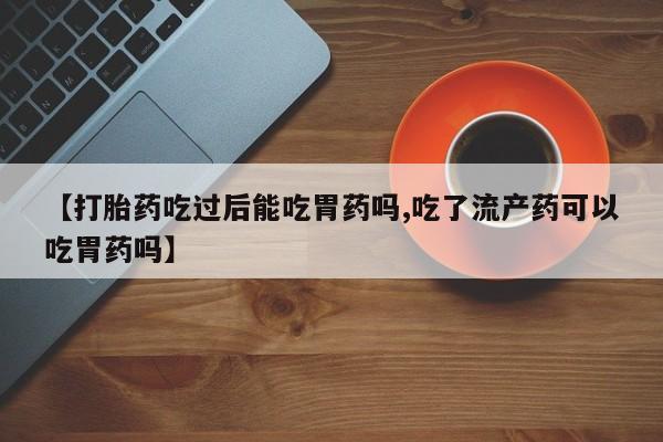 卖打胎药的医生微信号【打胎药吃过后能吃胃药吗,吃了流产药可以吃胃药吗】