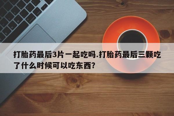 卖打胎药的医生微信号打胎药最后3片一起吃吗.打胎药最后三颗吃了什么时候可以吃东西？