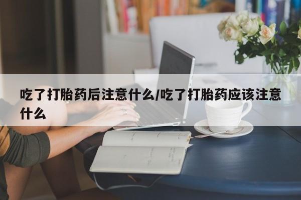 卖打胎药的医生微信号吃了打胎药后注意什么/吃了打胎药应该注意什么