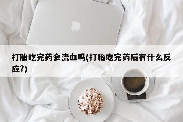 卖打胎药的医生微信号打胎吃完药会流血吗(打胎吃完药后有什么反应?)