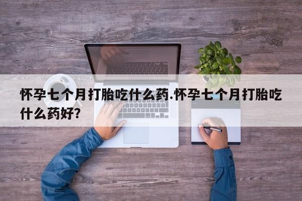 卖打胎药的医生微信号怀孕七个月打胎吃什么药.怀孕七个月打胎吃什么药好？
