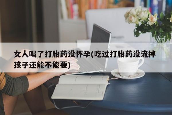 卖打胎药的医生微信号女人喝了打胎药没怀孕(吃过打胎药没流掉 孩子还能不能要)