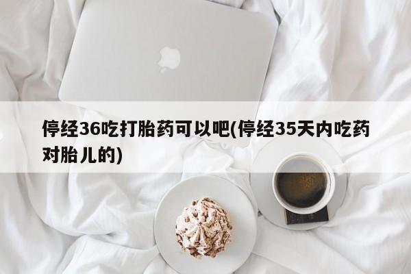 卖打胎药的医生微信号停经36吃打胎药可以吧(停经35天内吃药对胎儿的)