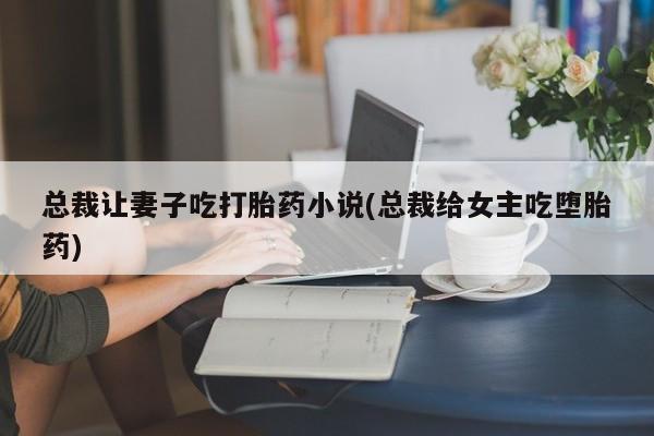 卖打胎药的医生微信号总裁让妻子吃打胎药小说(总裁给女主吃堕胎药)