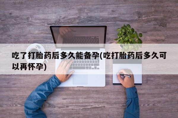 卖打胎药的医生微信号吃了打胎药后多久能备孕(吃打胎药后多久可以再怀孕)