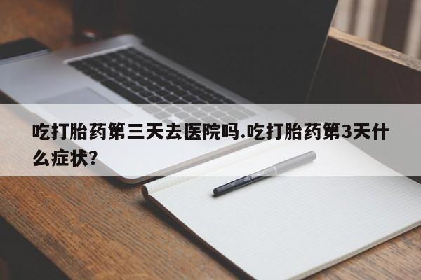 卖打胎药的医生微信号吃打胎药第三天去医院吗.吃打胎药第3天什么症状？