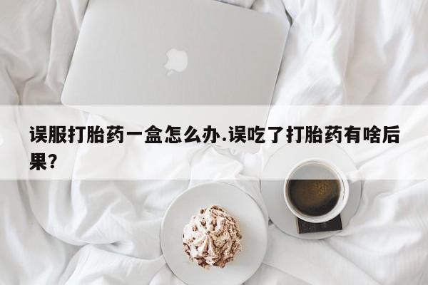 卖打胎药的医生微信号误服打胎药一盒怎么办.误吃了打胎药有啥后果？