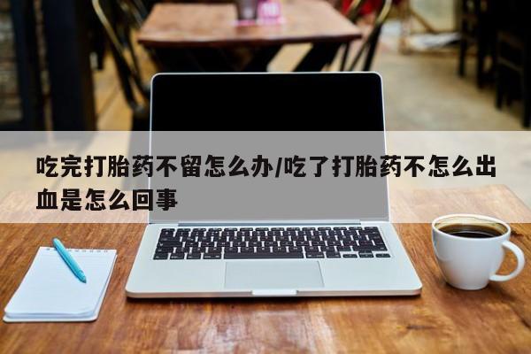 卖打胎药的医生微信号吃完打胎药不留怎么办/吃了打胎药不怎么出血是怎么回事