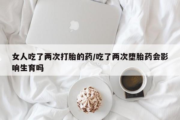 卖打胎药的医生微信号女人吃了两次打胎的药/吃了两次堕胎药会影响生育吗