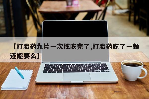 卖打胎药的医生微信号【打胎药九片一次性吃完了,打胎药吃了一顿还能要么】